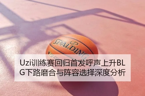 Uzi训练赛回归首发呼声上升BLG下路磨合与阵容选择深度分析