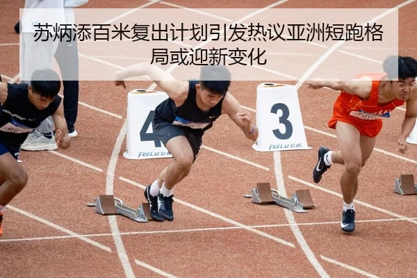 苏炳添百米复出计划引发热议亚洲短跑格局或迎新变化