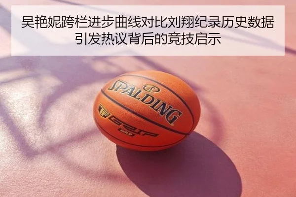 吴艳妮跨栏进步曲线对比刘翔纪录历史数据引发热议背后的竞技启示