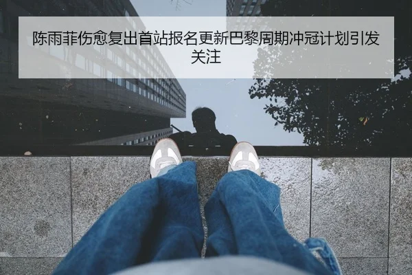陈雨菲伤愈复出首站报名更新巴黎周期冲冠计划引发关注