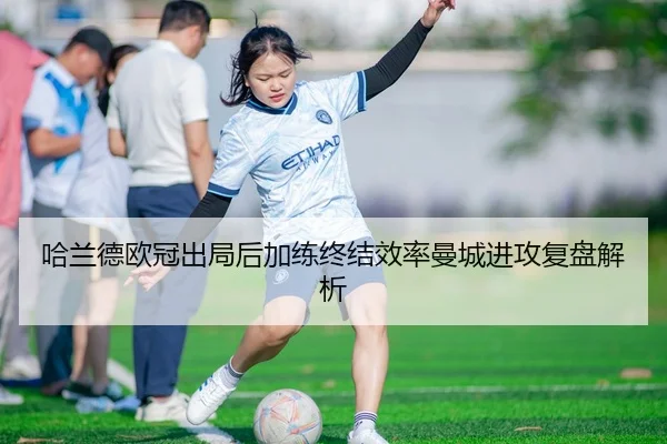 哈兰德欧冠出局后加练终结效率曼城进攻复盘解析