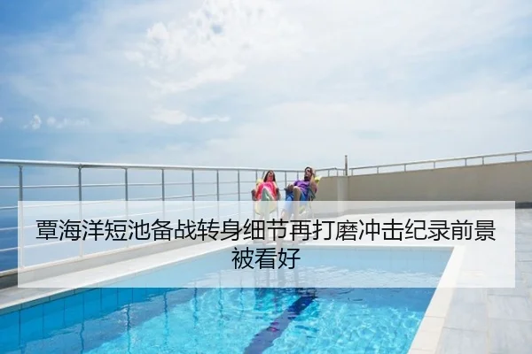 覃海洋短池备战转身细节再打磨冲击纪录前景被看好